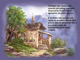 Também não disse nada quando um pobre, que veio duas horas mais tarde, se  a propriou da bolsa do rico.   E também não quando um rapaz se prostrou diante dele pouco depois para  p edir-lhe a sua graça antes de empreender uma longa viagem. 