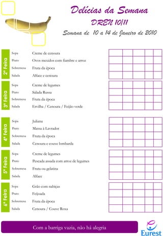 2ª Feira  3ª Feira 4ª Feira 6ª Feira 2ª Feira  5ª Feira 5ª Feira 6ª Feira Com a barriga vazia, não há alegria Delícias da Semana DREN 10/11 Semana de  10 a 14 de Janeiro de 2010 Sopa Juliana Prato Massa à Lavrador Sobremesa Fruta da época Salada Cenoura e couve lombarda Sopa Creme de legumes Prato Salada Russa Sobremesa Fruta da época Salada Ervilha / Cenoura / Feijão verde Sopa Creme de cenoura Prato Ovos mexidos com fiambre e arroz Sobremesa Fruta da época Salada Alface e cenoura Sopa Creme de legumes Prato Pescada assada com arroz de legumes Sobremesa Fruta ou gelatina Salada Alface Sopa Grão com nabiças Prato Feijoada Sobremesa Fruta da época Salada Cenoura / Couve Roxa 