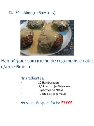 Dia 29 - Almoço (6pessoas)




Hambúrguer com molho de cogumelos e natas
c/arroz Branco.

         •Ingredientes:
         •         12 Hamburguers
                   1,5 k arroz (o Diogo leva)
         •         3 pacotes de Natas
         •          2 latas de cogumelos

         •Pessoas Responsáveis: ?????
 