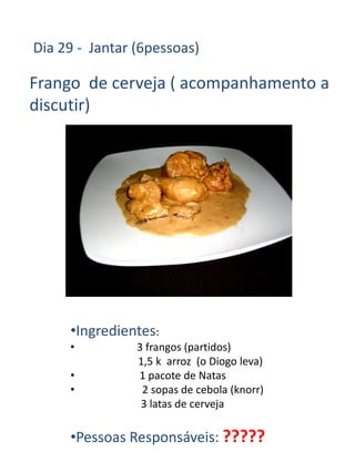 Dia 29 - Jantar (6pessoas)

Frango de cerveja ( acompanhamento a
discutir)




     •Ingredientes:
     •          3 frangos (partidos)
                1,5 k arroz (o Diogo leva)
     •          1 pacote de Natas
     •           2 sopas de cebola (knorr)
                 3 latas de cerveja

     •Pessoas Responsáveis: ?????
 