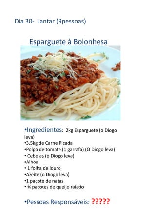 Dia 30- Jantar (9pessoas)

     Esparguete à Bolonhesa




   •Ingredientes:     2kg Esparguete (o Diogo
   leva)
   •3.5kg de Carne Picada
   •Polpa de tomate (1 garrafa) (O Diogo leva)
   • Cebolas (o Diogo leva)
   •Alhos
   • 1 folha de louro
   •Azeite (o Diogo leva)
   •1 pacote de natas
   • ¾ pacotes de queijo ralado

   •Pessoas Responsáveis: ?????
 