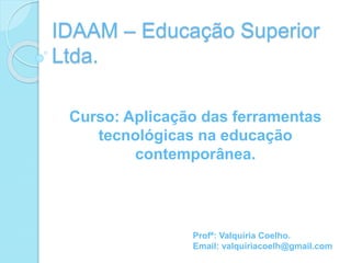 Curso: Aplicação das ferramentas
tecnológicas na educação
contemporânea.
IDAAM – Educação Superior
Ltda.
Profª: Valquíria Coelho.
Email: valquiriacoelh@gmail.com
 