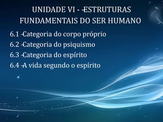 UNIDADE VI - –ESTRUTURAS
FUNDAMENTAIS DO SER HUMANO
6.1 –Categoria do corpo próprio
6.2 –Categoria do psiquismo
6.3 –Categoria do espírito
6.4 –A vida segundo o espírito
 