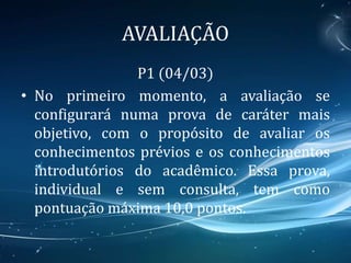 AVALIAÇÃO
P1 (04/03)
• No primeiro momento, a avaliação se
configurará numa prova de caráter mais
objetivo, com o propósito de avaliar os
conhecimentos prévios e os conhecimentos
introdutórios do acadêmico. Essa prova,
individual e sem consulta, tem como
pontuação máxima 10,0 pontos.
 