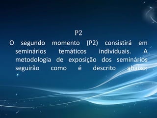 P2
O segundo momento (P2) consistirá em
seminários temáticos individuais. A
metodologia de exposição dos seminários
seguirão como é descrito abaixo:
 