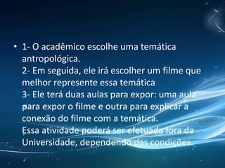 • 1- O acadêmico escolhe uma temática
antropológica.
2- Em seguida, ele irá escolher um filme que
melhor represente essa temática
3- Ele terá duas aulas para expor: uma aula
para expor o filme e outra para explicar a
conexão do filme com a temática.
Essa atividade poderá ser efetuada fora da
Universidade, dependendo das condições.
 