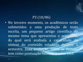 P3 (10/06)
• No terceiro momento, os acadêmicos serão
submetidos a uma produção de texto
escrita, um pequeno artigo científico do
mesmo tema que apresentou o seminário,
ao qual será avaliada a capacidade de
síntese do conteúdo estudado durante o
semestre. Essa avaliação, como as demais,
tem como pontuação máxima o valor 10.0.
 