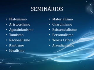 SEMINÁRIOS
• Platonismo
• Aristotelismo
• Agostinianismo
• Tomismo
• Racionalismo
• Kantismo
• Idealismo
• Materialismo
• Chardinismo
• Existencialismo
• Personalismo
• Teoria Crítica
• Arendianismo
 