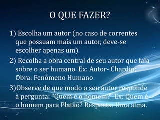 O QUE FAZER?
1) Escolha um autor (no caso de correntes
que possuam mais um autor, deve-se
escolher apenas um)
2) Recolha a obra central de seu autor que fala
sobre o ser humano. Ex: Autor- Chardin;
Obra: Fenômeno Humano
3)Observe de que modo o seu autor responde
à pergunta: “Quem é o homem?” Ex: Quem é
o homem para Platão? Resposta: Uma alma.
 