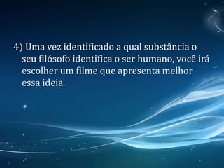 4) Uma vez identificado a qual substância o
seu filósofo identifica o ser humano, você irá
escolher um filme que apresenta melhor
essa ideia.
 