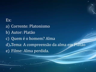 Ex:
a) Corrente: Platonismo
b) Autor: Platão
c) Quem é o homem? Alma
d) Tema: A compreensão da alma em Platão
e) Filme: Alma perdida.
 