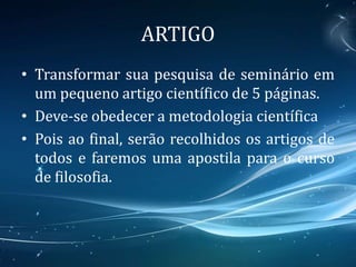 ARTIGO
• Transformar sua pesquisa de seminário em
um pequeno artigo científico de 5 páginas.
• Deve-se obedecer a metodologia científica
• Pois ao final, serão recolhidos os artigos de
todos e faremos uma apostila para o curso
de filosofia.
 