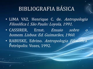 BIBLIOGRAFIA BÁSICA
• LIMA VAZ, Henrique C. de. Antropologia
Filosófica I. São Paulo: Loyola, 1991.
• CASSIRER, Ernst. Ensaio sobre o
homem. Lisboa: Ed. Guimarães, 1960.
• RABUSKE, Edvino. Antropologia Filosófica.
Petrópolis: Vozes, 1992.
 
