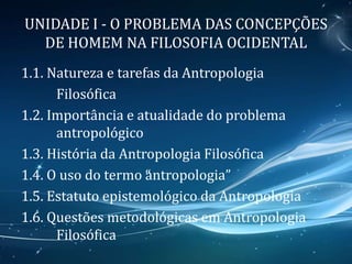 UNIDADE I - O PROBLEMA DAS CONCEPÇÕES
DE HOMEM NA FILOSOFIA OCIDENTAL
1.1. Natureza e tarefas da Antropologia
Filosófica
1.2. Importância e atualidade do problema
antropológico
1.3. História da Antropologia Filosófica
1.4. O uso do termo “antropologia”
1.5. Estatuto epistemológico da Antropologia
1.6. Questões metodológicas em Antropologia
Filosófica
 
