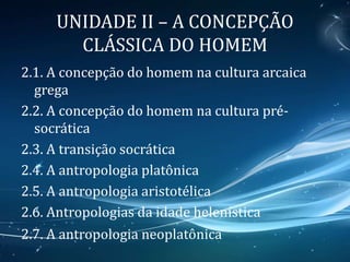 UNIDADE II – A CONCEPÇÃO
CLÁSSICA DO HOMEM
2.1. A concepção do homem na cultura arcaica
grega
2.2. A concepção do homem na cultura pré-
socrática
2.3. A transição socrática
2.4. A antropologia platônica
2.5. A antropologia aristotélica
2.6. Antropologias da idade helenística
2.7. A antropologia neoplatônica
 