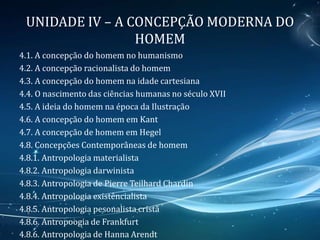 UNIDADE IV – A CONCEPÇÃO MODERNA DO
HOMEM
4.1. A concepção do homem no humanismo
4.2. A concepção racionalista do homem
4.3. A concepção do homem na idade cartesiana
4.4. O nascimento das ciências humanas no século XVII
4.5. A ideia do homem na época da Ilustração
4.6. A concepção do homem em Kant
4.7. A concepção de homem em Hegel
4.8. Concepções Contemporâneas de homem
4.8.1. Antropologia materialista
4.8.2. Antropologia darwinista
4.8.3. Antropologia de Pierre Teilhard Chardin
4.8.4. Antropologia existêncialista
4.8.5. Antropologia pesonalista cristã
4.8.6. Antropoogia de Frankfurt
4.8.6. Antropologia de Hanna Arendt
 