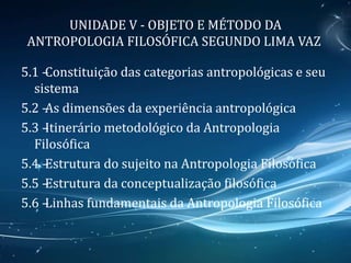 UNIDADE V - OBJETO E MÉTODO DA
ANTROPOLOGIA FILOSÓFICA SEGUNDO LIMA VAZ
5.1 –Constituição das categorias antropológicas e seu
sistema
5.2 –As dimensões da experiência antropológica
5.3 –Itinerário metodológico da Antropologia
Filosófica
5.4 –Estrutura do sujeito na Antropologia Filosófica
5.5 –Estrutura da conceptualização filosófica
5.6 –Linhas fundamentais da Antropologia Filosófica
 