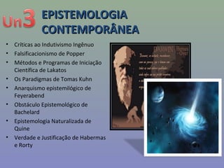 EPISTEMOLOGIAEPISTEMOLOGIA
CONTEMPORÂNEACONTEMPORÂNEA
• Críticas ao Indutivismo Ingênuo
• Falsificacionismo de Popper
• Métodos e Programas de Iniciação
Científica de Lakatos
• Os Paradigmas de Tomas Kuhn
• Anarquismo epistemilógico de
Feyerabend
• Obstáculo Epistemológico de
Bachelard
• Epistemologia Naturalizada de
Quine
• Verdade e Justificação de Habermas
e Rorty
 