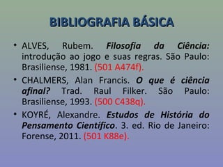 BIBLIOGRAFIA BÁSICABIBLIOGRAFIA BÁSICA
• ALVES, Rubem. Filosofia da Ciência:
introdução ao jogo e suas regras. São Paulo:
Brasiliense, 1981. (501 A474f).
• CHALMERS, Alan Francis. O que é ciência
afinal? Trad. Raul Filker. São Paulo:
Brasiliense, 1993. (500 C438q).
• KOYRÉ, Alexandre. Estudos de História do
Pensamento Científico. 3. ed. Rio de Janeiro:
Forense, 2011. (501 K88e).
 