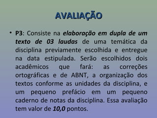 AVALIAÇÃOAVALIAÇÃO
• P3: Consiste na elaboração em dupla de um
texto de 03 laudas de uma temática da
disciplina previamente escolhida e entregue
na data estipulada. Serão escolhidos dois
acadêmicos que fará: as correções
ortográficas e de ABNT, a organização dos
textos conforme as unidades da disciplina, e
um pequeno prefácio em um pequeno
caderno de notas da disciplina. Essa avaliação
tem valor de 10,0 pontos.
 
