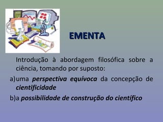 EMENTAEMENTA
Introdução à abordagem filosófica sobre a
ciência, tomando por suposto:
a)uma perspectiva equívoca da concepção de
cientificidade
b)a possibilidade de construção do científico
 