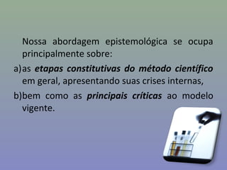 Nossa abordagem epistemológica se ocupa
principalmente sobre:
a)as etapas constitutivas do método científico
em geral, apresentando suas crises internas,
b)bem como as principais críticas ao modelo
vigente.
 