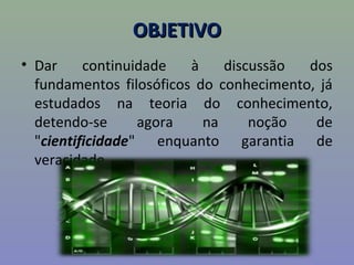 OBJETIVOOBJETIVO
• Dar continuidade à discussão dos
fundamentos filosóficos do conhecimento, já
estudados na teoria do conhecimento,
detendo-se agora na noção de
"cientificidade" enquanto garantia de
veracidade.
 