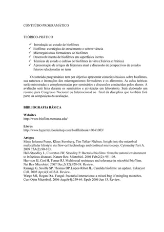 CONTEÚDO PROGRAMÁTICO
TEÓRICO-PRÁTICO
 Introdução ao estudo de biofilmes
 Biofilme: estratégias de crescimento e sobrevivência
 Microrganismos formadores de biofilmes
 Desenvolvimento de biofilmes em superfícies inertes
 Técnicas de estudo e cultivo de biofilmes in vitro (Teórica e Prática)
 Apresentação de artigos da literatura atual e discussão de perspectivas de estudos
futuros relacionadas ao tema
O conteúdo programático tem por objetivo apresentar conceitos básicos sobre biofilmes,
sua natureza e interações dos microrganismos formadores e os alimentos. As aulas teóricas
serão ministradas e complementadas por seminários e discussões conduzidas pelos alunos. A
avaliação será feita durante os seminários e atividades em laboratório. Será elaborado um
resumo para Congresso Nacional ou Internacional ao final da disciplina que também fará
parte da composição da avaliação.
BIBLIOGRAFIA BÁSICA
Websites
http://www.biofilm.montana.edu/
Livros
http://www.hypertextbookshop.com/biofilmbook/v004/r003/
Artigos
Sünje Johanna Pump, Klaus Sternberg, Tim Tolker-Nielsen. Insight into the microbial
multicellular lifestyle via flow-cell technology and confocal microscopy. Cytometry Part A.
2009 75A(2):90-103.
Hall-Stoodley L, Costerton JW, Stoodley P. Bacterial biofilms: from the natural environment
to infectious diseases. Nature Rev. Microbiol. 2004 Feb;2(2): 95–108.
Harrison JJ, Ceri H, Turner RJ. Multimetal resistance and tolerance in microbial biofilms.
Nat Rev Microbiol. 2007 Dec;5(12):928-38. Review.
Ramage G, Saville SP, Thomas DP, López-Ribot JL. Candida biofilms: an update. Eukaryot
Cell. 2005 Apr;4(4):633-8. Review.
Wargo MJ, Hogan DA. Fungal--bacterial interactions: a mixed bag of mingling microbes.
Curr Opin Microbiol. 2006 Aug;9(4):359-64. Epub 2006 Jun 13. Review.
 