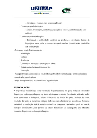 - Estratégias e recursos para apresentação oral
- Comunicação administrativa
- Emails, procurações, contrato de prestação de serviço, contrato social e seus
aditivos)
- Comunicação mercadológica
- Propaganda e publicidade (contexto de produção e circulação, função da
linguagem, tema, estilo e estrutura composicional de comunicações produzidas
sob essa rubrica)
- Problemas gerais de comunicação:
- Morfologia
- Sintaxe
- Semântica
- Contexto de produção e circulação de textos
- Coesão e coerência em textos escritos
- Pontuação
- Redação técnico-administrativa: objetividade, publicidade, formalidade e impessoalidade na
comunicação organizacional
- Papel da argumentação na comunicação organizacional
METODOLOGIA:
A proposta de ensino baseia-se na construção do conhecimento em que o professor é mediador
do processo ensino-aprendizagem e o aluno sujeito desse processo. Os métodos utilizados serão:
aulas expositivas e dialogadas, leitura e discussão de textos de apoio, análises de casos,
produção de textos e exercícios práticos, tudo isso sem abandonar os aspectos da formação
individual. A avaliação será de maneira somativa e processual, realizada a partir do uso de
múltiplos instrumentos para permitir ao aluno demonstrar seu desempenho em diferentes
contextos do processo ensino-aprendizagem.
 