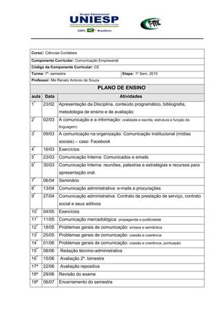Curso: Ciências Contábeis
Componente Curricular: Comunicação Empresarial
Código da Componente Curricular: CE
Turma: 7º. semestre Etapa: 1º Sem. 2015
Professor: Me Renato Antonio de Souza
PLANO DE ENSINO
aula Data Atividades
1ª
23/02 Apresentação da Disciplina, conteúdo programático, bibliografia,
metodologia de ensino e de avaliação
2ª
02/03 A comunicação e a informação: oralidade e escrita, estrutura e função da
linguagem)
3ª
09/03 A comunicação na organização: Comunicação institucional (mídias
sociais) – caso: Facebook
4ª
16/03 Exercícios
5ª
23/03 Comunicação Interna: Comunicados e emails
6ª
30/03 Comunicação Interna: reuniões, palestras e estratégias e recursos para
apresentação oral.
7ª
06/04 Seminário
8ª
13/04 Comunicação administrativa: e-mails e procurações
9ª
27/04 Comunicação administrativa: Contrato de prestação de serviço, contrato
social e seus aditivos
10ª
04/05 Exercícios
11ª
11/05 Comunicação mercadológica: propaganda e publicidade
12ª
18/05 Problemas gerais de comunicação: sintaxe e semântica
13ª
25/05 Problemas gerais de comunicação: coesão e coerência
14ª
01/06 Problemas gerais de comunicação: coesão e coerência, pontuação
15ª
08/06 Redação técnino-administrativa
16ª
15/06 Avaliação 2º. bimestre
17ª 22/06 Avaliação repositiva
18ª 29/06 Revisão do exame
19ª 06/07 Encerramento do semestre
 