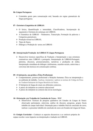 06- Língua Portuguesa
 Conteúdos gerais para comunicação oral, baseada em regras gramaticais da
língua portuguesa.
07 - Estrutura Linguística de LIBRAS:
 O léxico, Quantificação e intensidade, Classificadores, Incorporação de
argumento e Estrutura de sentenças em LIBRAS.
 A Gramática da LIBRAS – Parâmetros, Transcrição, Formação de palavras e
Categorias gramaticais;
 Produção textual na LIBRAS;
 Tipos de frases;
 Diálogos e Produção de textos em LIBRAS
08 - Interpretação/Tradução de LIBRAS X Língua Portuguesa
 Desenvolver técnicas específicas de Tradução e Interpretação e suas estruturas
contrastivas entre LIBRAS e português; Interpretação de LIBRAS/Português:
palestras, discursos, pronunciamentos, narrativas e produções de mídia;
Interpretação simultânea de diálogos: telefonemas, ocasiões sociais, entrevistas e
conversas não técnicas em comunicação contínua.
09 - O intérprete, sua prática e Ética Profissional.
 Comportamento, postura profissional e Relações humanas; Ética na interpretação e
no ambiente de trabalho. Analisar, interpretar e aplicar as normas do Código de Ética
do Tradutor/Intérprete de língua Brasileira de Sinais.
 O Intérprete de língua de sinais nos diferentes contextos.
 A práxis do intérprete no contexto educacional
 A práxis do intérprete no contexto das novas tecnologias
10– Orientação p/o Trabalho de Conclusão de Curso – TCC
 Desenvolver Técnicas de pesquisa qualitativa em Estudos da Língua de Sinais:
observação participante, entrevista, análise do discurso, pesquisas, grupos focais
trabalho de campo individual. Orientação para o trabalho final de conclusão do curso,
realizar e a presentar trabalho de conclusão de curso em Estudos da Língua de Sinais.
11- Estágio Curricular - Conhecer os aspectos discursivos e as variáveis próprias do
espaço escolar e seus impactos na interpretação e tradução em LIBRAS.
 