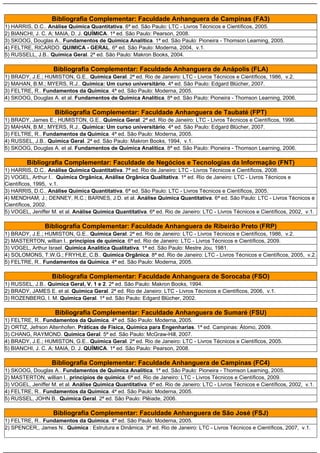 Bibliografia Complementar: Faculdade Anhanguera de Campinas (FA3)
1) HARRIS, D.C.. Análise Química Quantitativa. 6ª ed. São Paulo: LTC - Livros Técnicos e Científicos, 2005.
2) BIANCHI, J. C. A; MAIA, D. J. QUÍMICA. 1ª ed. São Paulo: Pearson, 2008.
3) SKOOG, Douglas A.. Fundamentos de Química Analítica. 1ª ed. São Paulo: Pioneira - Thomson Learning, 2005.
4) FELTRE, RICARDO. QUIMICA - GERAL. 6ª ed. São Paulo: Moderna, 2004, v.1.
5) RUSSELL, J.B.. Química Geral. 2ª ed. São Paulo: Makron Books, 2004.

                    Bibliografia Complementar: Faculdade Anhanguera de Anápolis (FLA)
1) BRADY, J.E.; HUMISTON, G.E.. Química Geral. 2ª ed. Rio de Janeiro: LTC - Livros Técnicos e Científicos, 1986, v.2.
2) MAHAN, B.M.; MYERS, R.J.. Química: Um curso universitário. 4ª ed. São Paulo: Edgard Blücher, 2007.
3) FELTRE, R.. Fundamentos da Química. 4ª ed. São Paulo: Moderna, 2005.
4) SKOOG, Douglas A. et al. Fundamentos de Química Analítica. 8ª ed. São Paulo: Pioneira - Thomson Learning, 2006.

                    Bibliografia Complementar: Faculdade Anhanguera de Taubaté (FPT)
1) BRADY, James E.; HUMISTON, G.E.. Química Geral. 2ª ed. Rio de Janeiro: LTC - Livros Técnicos e Científicos, 1996.
2) MAHAN, B.M.; MYERS, R.J.. Química: Um curso universitário. 4ª ed. São Paulo: Edgard Blücher, 2007.
3) FELTRE, R.. Fundamentos da Química. 4ª ed. São Paulo: Moderna, 2005.
4) RUSSEL, J.B.. Química Geral. 2ª ed. São Paulo: Makron Books, 1994, v.1.
5) SKOOG, Douglas A. et al. Fundamentos de Química Analítica. 8ª ed. São Paulo: Pioneira - Thomson Learning, 2006.

         Bibliografia Complementar: Faculdade de Negócios e Tecnologias da Informação (FNT)
1) HARRIS, D.C.. Análise Química Quantitativa. 7ª ed. Rio de Janeiro: LTC - Livros Técnicos e Científicos, 2008.
2) VOGEL, Arthur I.. Química Orgânica, Análise Orgânica Qualitativa. 1ª ed. Rio de Janeiro: LTC - Livros Técnicos e
Científicos, 1995, v.1.
3) HARRIS, D.C.. Análise Química Quantitativa. 6ª ed. São Paulo: LTC - Livros Técnicos e Científicos, 2005.
4) MENDHAM, J.; DENNEY, R.C.; BARNES, J.D. et al. Análise Química Quantitativa. 6ª ed. São Paulo: LTC - Livros Técnicos e
Científicos, 2002.
5) VOGEL, Jeniffer M. et al. Análise Química Quantitativa. 6ª ed. Rio de Janeiro: LTC - Livros Técnicos e Científicos, 2002, v.1.

                Bibliografia Complementar: Faculdade Anhanguera de Ribeirão Preto (FRP)
1) BRADY, J.E.; HUMISTON, G.E.. Química Geral. 2ª ed. Rio de Janeiro: LTC - Livros Técnicos e Científicos, 1986, v.2.
2) MASTERTON, willian l.. princípios de química. 6ª ed. Rio de Janeiro: LTC - Livros Técnicos e Científicos, 2009.
3) VOGEL, Arthur Israel. Química Analítica Qualitativa. 1ª ed. São Paulo: Mestre Jou, 1981.
4) SOLOMONS, T.W.G.; FRYHLE, C.B.. Química Orgânica. 8ª ed. Rio de Janeiro: LTC - Livros Técnicos e Científicos, 2005, v.2.
5) FELTRE, R.. Fundamentos da Química. 4ª ed. São Paulo: Moderna, 2005.

                   Bibliografia Complementar: Faculdade Anhanguera de Sorocaba (FSO)
1) RUSSEL, J.B.. Química Geral, V. 1 e 2. 2ª ed. São Paulo: Makron Books, 1994.
2) BRADY, JAMES E. et al. Química Geral. 2ª ed. Rio de Janeiro: LTC - Livros Técnicos e Científicos, 2006, v.1.
3) ROZENBERG, I. M. Química Geral. 1ª ed. São Paulo: Edgard Blücher, 2002.

                    Bibliografia Complementar: Faculdade Anhanguera de Sumaré (FSU)
1) FELTRE, R.. Fundamentos da Química. 4ª ed. São Paulo: Moderna, 2005.
2) ORTIZ, Jefrson Altenhofen. Práticas de Física, Química para Engenharias. 1ª ed. Campinas: Átomo, 2009.
3) CHANG, RAYMOND. Química Geral. 5ª ed. São Paulo: McGraw-Hill, 2007.
4) BRADY, J.E.; HUMISTON, G.E.. Química Geral. 2ª ed. Rio de Janeiro: LTC - Livros Técnicos e Científicos, 2005.
5) BIANCHI, J. C. A; MAIA, D. J. QUÍMICA. 1ª ed. São Paulo: Pearson, 2008.

                   Bibliografia Complementar: Faculdade Anhanguera de Campinas (FC4)
1) SKOOG, Douglas A.. Fundamentos de Química Analítica. 1ª ed. São Paulo: Pioneira - Thomson Learning, 2005.
2) MASTERTON, willian l.. princípios de química. 6ª ed. Rio de Janeiro: LTC - Livros Técnicos e Científicos, 2009.
3) VOGEL, Jeniffer M. et al. Análise Química Quantitativa. 6ª ed. Rio de Janeiro: LTC - Livros Técnicos e Científicos, 2002, v.1.
4) FELTRE, R.. Fundamentos da Química. 4ª ed. São Paulo: Moderna, 2005.
5) RUSSEL, JOHN B.. Quimica Geral. 2ª ed. São Paulo: Plêiade, 2006.

                    Bibliografia Complementar: Faculdade Anhanguera de São José (FSJ)
1) FELTRE, R.. Fundamentos da Química. 4ª ed. São Paulo: Moderna, 2005.
2) SPENCER,, James N.. Química : Estrutura e Dinâmica. 3ª ed. Rio de Janeiro: LTC - Livros Técnicos e Científicos, 2007, v.1.
 