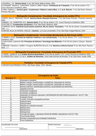 3) RUSSELL, J.B.. Química Geral. 2ª ed. São Paulo: Makron Books, 2004.
4) STEWART, Warren E.; LIGHTFOOT, Edwin N.; BIRD, R Byron. Fenômenos de Transporte. 2ª ed. Rio de Janeiro: LTC -
Livros Técnicos e Científicos, 2004.
5) MAIA, Daltamir J.. Química geral : fundamentos / Daltamir Justino Maia, J. C. de A. Bianchi. 1ª ed. São Paulo: Pearson -
Prentice Hall, 2007.

                     Bibliografia Complementar: Faculdade Anhanguera de Jundiaí (FPJ)
1) KOTZ, John C.; TREICHEL, Paul M.. Química Geral e Reações Químicas. 1ª ed. São Paulo: Pioneira - Thomson Learning,
2005.
2) BRADY, J.E.; HUMISTON, G.E.. Química Geral. 2ª ed. Rio de Janeiro: LTC - Livros Técnicos e Científicos, 2005.
3) FELTRE, R.. Fundamentos da Química. 4ª ed. São Paulo: Moderna, 2005.
4) SHREVE, Norris. Indústrias de processos químicos. Rio de Janeiro: Guanabara. 1ª ed. Rio de Janeiro: Guanabara Koogan,
1997, v.1.
5) MAHAN, Bruce, M; MYERS,, ROLLIE J. Quimica : um curso universitário. 4ª ed. São Paulo: Edgard Blücher, 2007.

                 Bibliografia Complementar: Universidade Bandeirante de São Paulo (UOS)
1) GEMELLI, Enori. Corrosão de materiais metálicos e sua caracterização. 1ª ed. Rio de Janeiro: LTC - Livros Técnicos e
Científicos, 2001.
2) VAN VLACK, Lawrence Hall. Princípios de Ciência e Tecnologia dos Materiais. 4ª ed. Rio de Janeiro: Campus - Elsevier,
2003.
3) BROWN, Theodore L; LEMAY, H Eugene; BURSTEN, Bruce E. et al. Química a Ciência Central. 9ª ed. São Paulo: Pearson,
2005, v.1.

                   Bibliografia Complementar: Faculdade Anhanguera de Piracicaba (FPI)
1) VOGEL, Jeniffer M. et al. Análise Química Quantitativa. 6ª ed. Rio de Janeiro: LTC - Livros Técnicos e Científicos, 2002, v.1.
2) GONÇALVES, Edira C. B. de A.. Análise de Alimentos : Uma Visão Química da Nutrição. 2ª ed. São Paulo: Varela, 2009.



                               Periódico: Faculdade Anhanguera de Taubaté (FPT)
1) REVISTA ELETRONICA TOTAL. São Paulo: Saber, 1975 - Mensal




                                                   Cronograma de Aulas
     Semana nº.                                                    Tema
           1              Introdução à disciplina
           2              Matéria, energia, transformação e substâncias. Separação de misturas
           3              Matéria, energia, transformação e substâncias. Separação de misturas
           4              Estrutura atômica. Classificação periódica e propriedades dos elementos
           5              Ligações químicas
           6              Compostos inorgânicos
           7              Compostos inorgânicos
           8              Separação de misturas Laboratório: SEPARAÇÃO DE MISTURAS (Experiência 1 do PLT 150)
           9              Avaliação Parcial
           10             Funções, fórmulas e equações químicas
           11             Estequiometria
           12             Estequiometria
           13             Reações em soluções aquosas
           14             Eletroquímica
           15             Eletroquímica
           16             Eletroquímica
           17             Corrosão de metais - Laboratório PILHA DE DANIEL (Experiência 4 do PLT 150)
           18             Prova Escrita Oficial
           19             Revisão e preparação para Avaliação Substitutiva
           20             Prova Substitutiva

Coordenador do Curso                                             Diretor Executivo  __/__/____
    _____________________                                                   _____________________
                     Assinatura                                                                        Assinatura
 