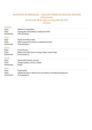 MUNICIPIO DE BRAGANÇA - CASA DO TRABALHO OLIVEIRA SALAZAR
RESTAURANTE
Semana de 29 de maio a 2 de junho de 2017
Almoço
Segunda
Sopa Abóbora c/ espinafres
Prato Esparguete à bolonhesa c/ salada de milho
Sobremesa Fruta da época
Terça
Sopa Feijão vermelho e nabo
Prato Paloco do pacificoá brás c/ salada de tomate
Sobremesa Fruta da época
Quarta
Sopa Couve branca
Prato Massa à lavrador (porco, frango, feijão, massa e leg.)
Sobremesa Fruta da época
Quinta
Sopa Creme alho francês, cenoura
Prato Frango assado c/ arroz e salada
Sobremesa Pudim
Sexta
Sopa Feijão verde
Prato Salada de peixe c/ delicias do mar batata e macedónia de legumes
Sobremesa Fruta da época