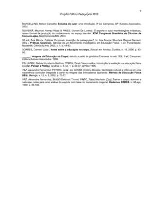 9
                                  Projeto Político Pedagógico 2010


MARCELLINO, Nelson Carvalho. Estudos do lazer: uma introdução. 3ª ed. Campinas, SP: Autores Associados,
2002.
OLIVEIRA, Maurício Romeu Ribas & PIRES, Giovani De Lonrezi. O esporte e suas manifestações mídiaticas,
novas formas de produção do conhecimento no espaço escolar. XXVI Congresso Brasileiro de Ciências da
Comunicação. Belo Horizonte/MG, 2003.
SILVA, Ana Márcia. Práticas Corporais: invenção de pedagogias?. In: Ana Márcia Silva;Iara Regina Damiani.
(Org.). Práticas Corporais: Gênese de um Movimento Investigativo em Educação Física. 1 ed. Florianópolis:
Nauemblu Ciência & Arte, 2005, v. 1, p. 43-63.
SOARES, Carmen Lúcia . Notas sobre a educação no corpo. Educar em Revista, Curitiba, n. 16, 2000, p. 43-
60.
______. Imagens da Educação no Corpo: estudo a partir da ginástica Francesa no séc. XIX. 1 ed. Campinas:
Editora Autores Associados, 1998.
PALLAFOX, Gabriel Humberto Muñhos; TERRA, Dinah Vasconcellos. Introdução à avaliação na educação física
escolar. Pensar a Prática. Goiânia. v. 1. no. 1. p. 23-37. jan/dez 1998.
VAZ, Alexandre Fernandez; PETERS, Leila Lira; LOSSO, Cristina Doneda. Identidade cultural e infância em uma
experiência curricular integrada a partir do resgate das brincadeiras açorianas. Revista de Educação Física
UEM, Maringá, v. 13, n. 1, 2002, p. 71-77.
VAZ, Alexandre Fernandez, SAYÃO Deborah Thomé, PINTO, Fábio Machado (Org.).Treinar o corpo, dominar a
natureza: notas para uma análise do esporte com base no treinamento corporal. Cadernos CEDES, n. 48,ago.
1999, p. 89-108.
 