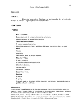 10
                                   Projeto Político Pedagógico 2010


FILOSOFIA


EMENTA:
               Diferentes perspectivas filosóficas na compreensão do conhecimento
humano. O estado e a organização social. Ética e Estética.


CONTEÚDOS


1ª SÉRIE


     -   Mito e Filosofia –
     -   Desenvolvimento do pensamento racional do homem;
     -   Desenvolvimento do pensamento científico;
     -   Teoria do Conhecimento:
     -   O problema do conhecimento;
     -   Filosofia e método em Platão, Aristóteles, Decartes, Hume, Kant, Marx e Hegel.
     -   Ética:
     -   Virtude,
     -   Liberdade,
     -   As questões éticas do mundo moderno.
     -   Filosofia Política:
     -   O que é o político.
     -   A questão do Estado e a democracia:
     -   Liberalismo Clássico,
     -   Neoliberalismo,
     -   Socialismo Científico,
     -   Social Democracia.
     -   Estética:
     -   A beleza,
     -   O gosto,
     -   finalidade da arte, dimensão político, cultural e econômica e apropriação da arte,
         padrões culturais e estéticas

BIBLIOGRAFIA
CHAUÍ, Marilena. O que é Ideología? 30ª ed. São Paulo, Brasiliense , 1989, 125p. (Col. Primeiros Passos, 13).
ENGELS, F. Sobre o Papel do Trabalho na Transformação do Macaco em Homem. in:ANTUNES, R. A dialética
do Trabalho: escritos de Marx e Engels. São Paulo: Expressão Popular, 2004.
GENRO FILHO, Adelmo. A ideologia da Marilena Chauí. In: Teoria e Política. São Paulo, Brasil Debates, 1985.
GENRO FILHO, Adelmo. Imperialismo, fase superior do capitalismo / Uma nova visão do mundo. In Lênin:
Coração e Mente. c /Tarso F. Genro, Porto Alegre, Ed. TCHÊ, 1985, série Nova Política.
 