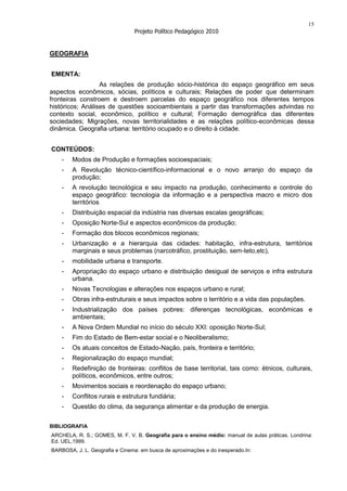 15
                                Projeto Político Pedagógico 2010


GEOGRAFIA


EMENTA:
                  As relações de produção sócio-histórica do espaço geográfico em seus
aspectos econômicos, sócias, políticos e culturais; Relações de poder que determinam
fronteiras constroem e destroem parcelas do espaço geográfico nos diferentes tempos
históricos; Análises de questões socioambientais a partir das transformações advindas no
contexto social, econômico, político e cultural; Formação demográfica das diferentes
sociedades; Migrações, novas territorialidades e as relações político-econômicas dessa
dinâmica. Geografia urbana: território ocupado e o direito à cidade.


CONTEÚDOS:
    -   Modos de Produção e formações socioespaciais;
    -   A Revolução técnico-científico-informacional e o novo arranjo do espaço da
        produção;
    -   A revolução tecnológica e seu impacto na produção, conhecimento e controle do
        espaço geográfico: tecnologia da informação e a perspectiva macro e micro dos
        territórios
    -   Distribuição espacial da indústria nas diversas escalas geográficas;
    -   Oposição Norte-Sul e aspectos econômicos da produção;
    -   Formação dos blocos econômicos regionais;
    -   Urbanização e a hierarquia das cidades: habitação, infra-estrutura, territórios
        marginais e seus problemas (narcotráfico, prostituição, sem-teto,etc),
    -   mobilidade urbana e transporte.
    -   Apropriação do espaço urbano e distribuição desigual de serviços e infra estrutura
        urbana.
    -   Novas Tecnologias e alterações nos espaços urbano e rural;
    -   Obras infra-estruturais e seus impactos sobre o território e a vida das populações.
    -   Industrialização dos países pobres: diferenças tecnológicas, econômicas e
        ambientais;
    -   A Nova Ordem Mundial no início do século XXI: oposição Norte-Sul;
    -   Fim do Estado de Bem-estar social e o Neoliberalismo;
    -   Os atuais conceitos de Estado-Nação, país, fronteira e território;
    -   Regionalização do espaço mundial;
    -   Redefinição de fronteiras: conflitos de base territorial, tais como: étnicos, culturais,
        políticos, econômicos, entre outros;
    -   Movimentos sociais e reordenação do espaço urbano;
    -   Conflitos rurais e estrutura fundiária;
    -   Questão do clima, da segurança alimentar e da produção de energia.


BIBLIOGRAFIA
ARCHELA, R. S.; GOMES, M. F. V. B. Geografia para o ensino médio: manual de aulas práticas. Londrina:
Ed. UEL,1999.
BARBOSA, J. L. Geografia e Cinema: em busca de aproximações e do inesperado.In:
 
