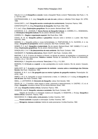 16
                                   Projeto Político Pedagógico 2010


CALLAI, H. C. A. A Geografia e a escola: muda a Geografia? Muda o ensino? Terra Livre, São Paulo, n. 16,
p. 133-152, 2001.
CASTROGIOVANNI, A. C. (org.) Geografia em sala de aula: práticas e reflexões Porto Alegre: Ed. UFRS,
1999.
CAVALCANTI, L. de S. Geografia escola e construção do conhecimento. Campinas: Papirus, 1999.
CHRISTOFOLETTI, A. (Org.) Perspectivas da Geografia. São Paulo: Difel, 1982.
P. C. da C. (Orgs.) Explorações geográficas. Rio de Janeiro: Bertrand Brasil, 1997.
COSGROVE, D. E.; JACKSON, P. Novos Rumos da Geografia Cultural. In: CORRÊA, R. L.; ROSENDAHL,
Z. Introdução à Geografia Cultural. Rio de Janeiro: Bertrand, Brasil, 2003.
CORRÊA, R. L. Região e organização espacial. São Paulo Ática, 1986.
COSTA, W. M. da. Geografia política e geopolítica: discurso sobre o território e o poder. São Paulo:
HUCITEC, 2002.
DAMIANI, A. L. Geografia política e novas territorialidades. In: PONTUSCHKA, N. N.; OLIVEIRA, A. U. de,
(Orgs.). Geografia em perspectiva: ensino e pesquisa. São Paulo: Contexto, 2002.
GOMES, P. C. da C. Geografia e modernidade. Rio de Janeiro: Bertrand Brasil, 1997. GOMES, P. C. da C.
(Orgs.) Explorações geográficas. Rio de Janeiro: Bertrand Brasil, 1997.
GONÇALVES, C. W. P. Os (des)caminhos do meio ambiente. São Paulo: Contexto, 1999.
HAESBAERT, R. Territórios alternativos. Niterói: EdUFF; São Paulo : Contexto, 2002.
MARTINS, C. R. K. O ensino de História no Paraná, na década de setenta: as legislações e o pioneirismo do
estado nas reformas educacionais. História e ensino: Revista do Laboratório de Ensino de História/UEL.
Londrina, n.8, p. 7-28, 2002.
MENDONÇA, F. Geografia sócio-ambiental. Terra Livre, nº 16, p. 113, 2001.
MOREIRA, R. O Círculo e a espiral: a crise paradigmática do mundo moderno. Rio de Janeiro: Cooautor,
1993.
NIDELCOFF, M. T. A escola e a compreensão da realidade : ensaios sobre a metodologia das Ciências
Sociais. São Paulo : Brasiliense, 1986.
PEREIRA, R. M. F. do A. Da geografia que se ensina à gênese da geografia moderna. Florianópolis: Ed.
UFSC, 1989.
SIMIELLI, M. E. R. Cartografia no ensino fundamental e médio. In: CARLOS, A. F. A.(Org.) A Geografia na
sala de aula. São Paulo: Contexto, 1999.
SMALL, J. e WITHERICK, M. Dicionário de Geografia. Lisboa: Dom Quixote, 1992.
SOUZA, M. J. L. O território: sobre espaço e poder, autonomia e desenvolvimento. In: CASTRO, I. E. et. al.
(Orgs.). Geografia: conceitos e temas. Rio de Janeiro:Bertrand, Brasil, 1995.
J.W. (org). Geografia e textos críticos. Campinas: Papirus, 1995.
VESENTINI, José W. Geografia, natureza e sociedade. São Paulo: Contexto, 1997.
_____. Delgado de Carvalho e a orientação moderna em Geografia. In VESENTINI, J. W.(org). Geografia e
textos críticos. Campinas : Papirus, 1995.
WACHOWICZ, R. C. Norte velho, norte pioneiro. Curitiba: Vicentina, 1987.
_____. Paraná sudoeste: ocupação e colonização. Curitiba: Vicentina, 1987.
_____. Obrageros, mensus e colonos: história do oeste paranaense. Curitiba:Vicentina, 1982.
 
