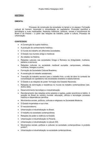 17
                            Projeto Político Pedagógico 2010


HISTÓRIA


EMENTA:


                Processo de construção da sociedade no tempo e no espaço; Formação
cultural do homem; Ascensão e consolidação do capitalismo; Produção científica e
tecnológica e suas implicações; Aspectos históricos, políticos, sociais e econômicos do
Brasil e do Paraná – a partir das relações de trabalho, poder e cultura. Processo de
urbanização:


CONTEÚDOS:
      A Construção do sujeito histórico;
      A produção do conhecimento histórico;
      O mundo do trabalho em diferentes sociedades;
      O Estado nos mundos antigo e medieval;
      As cidades na História;
      Relações culturais nas sociedades Grega e Romana na Antigüidade: mulheres,
      plebeus e escravos;
      Relações culturais na sociedade medieval européia: camponeses, artesãos,
      mulheres, hereges e outros;
      Formação da Sociedade Colonial Brasileira;
      A construção do trabalho assalariado;
      Transição do trabalho escravo para o trabalho livre: a mão de obra no contexto de
      consolidação do capitalismo nas sociedades brasileira e estadunidense;
      O Estado e as relações de poder: formação dos Estados Nacionais;
      Relações de dominação e resistência no mundo do trabalho contemporâneo (séc.
      XVIII e XIX);
      Desenvolvimento tecnológico e industrialização;
      Reordenamento das relações entre estados e nações, poder econômico e bélico. A
      posição do Brasil do cenário mundial: educação, ciência e tecnologia: processo
      histórico e dependência científica
      Movimentos sociais, políticos, culturais e religiosos na Sociedade Moderna;
      O Estado Imperialista e sua crise;
      O neocolonialismo;
      Urbanização e industrialização no Brasil;
      O trabalho na sociedade contemporânea;
      Relações de poder e violência no Estado;
      Urbanização e industrialização no Paraná;
      Urbanização e industrialização no século XIX;
      Movimentos sociais, políticos e culturais na sociedade contemporânea: é proibido
      proibir?;
      Urbanização e industrialização na sociedade contemporânea;
 