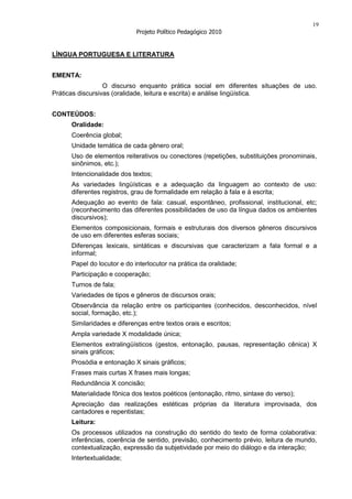 19
                             Projeto Político Pedagógico 2010


LÍNGUA PORTUGUESA E LITERATURA


EMENTA:
                  O discurso enquanto prática social em diferentes situações de uso.
Práticas discursivas (oralidade, leitura e escrita) e análise lingüística.


CONTEÚDOS:
      Oralidade:
      Coerência global;
      Unidade temática de cada gênero oral;
      Uso de elementos reiterativos ou conectores (repetições, substituições pronominais,
      sinônimos, etc.);
      Intencionalidade dos textos;
      As variedades lingüísticas e a adequação da linguagem ao contexto de uso:
      diferentes registros, grau de formalidade em relação à fala e à escrita;
      Adequação ao evento de fala: casual, espontâneo, profissional, institucional, etc;
      (reconhecimento das diferentes possibilidades de uso da língua dados os ambientes
      discursivos);
      Elementos composicionais, formais e estruturais dos diversos gêneros discursivos
      de uso em diferentes esferas sociais;
      Diferenças lexicais, sintáticas e discursivas que caracterizam a fala formal e a
      informal;
      Papel do locutor e do interlocutor na prática da oralidade;
      Participação e cooperação;
      Turnos de fala;
      Variedades de tipos e gêneros de discursos orais;
      Observância da relação entre os participantes (conhecidos, desconhecidos, nível
      social, formação, etc.);
      Similaridades e diferenças entre textos orais e escritos;
      Ampla variedade X modalidade única;
      Elementos extralingüísticos (gestos, entonação, pausas, representação cênica) X
      sinais gráficos;
      Prosódia e entonação X sinais gráficos;
      Frases mais curtas X frases mais longas;
      Redundância X concisão;
      Materialidade fônica dos textos poéticos (entonação, ritmo, sintaxe do verso);
      Apreciação das realizações estéticas próprias da literatura improvisada, dos
      cantadores e repentistas;
      Leitura:
      Os processos utilizados na construção do sentido do texto de forma colaborativa:
      inferências, coerência de sentido, previsão, conhecimento prévio, leitura de mundo,
      contextualização, expressão da subjetividade por meio do diálogo e da interação;
      Intertextualidade;
 