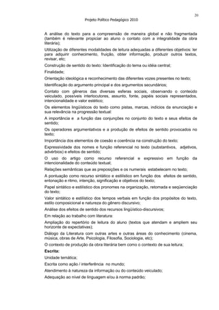 20
                      Projeto Político Pedagógico 2010


A análise do texto para a compreensão de maneira global e não fragmentada
(também é relevante propiciar ao aluno o contato com a integralidade da obra
literária);
Utilização de diferentes modalidades de leitura adequadas a diferentes objetivos: ler
para adquirir conhecimento, fruição, obter informação, produzir outros textos,
revisar, etc;
Construção de sentido do texto: Identificação do tema ou idéia central;
Finalidade;
Orientação ideológica e reconhecimento das diferentes vozes presentes no texto;
Identificação do argumento principal e dos argumentos secundários;
Contato com gêneros das diversas esferas sociais, observando o conteúdo
veiculado, possíveis interlocutores, assunto, fonte, papéis sociais representados,
intencionalidade e valor estético;
Os elementos lingüísticos do texto como pistas, marcas, indícios da enunciação e
sua relevância na progressão textual:
A importância e a função das conjunções no conjunto do texto e seus efeitos de
sentido;
Os operadores argumentativos e a produção de efeitos de sentido provocados no
texto;
Importância dos elementos de coesão e coerência na construção do texto;
Expressividade dos nomes e função referencial no texto (substantivos, adjetivos,
advérbios) e efeitos de sentido;
O uso do artigo como recurso referencial e expressivo em função da
intencionalidade do conteúdo textual;
Relações semânticas que as preposições e os numerais estabelecem no texto;
A pontuação como recurso sintático e estilístico em função dos efeitos de sentido,
entonação e ritmo, intenção, significação e objetivos do texto;
Papel sintático e estilístico dos pronomes na organização, retomada e seqüenciação
do texto;
Valor sintático e estilístico dos tempos verbais em função dos propósitos do texto,
estilo composicional e natureza do gênero discursivo;
Análise dos efeitos de sentido dos recursos lingüístico-discursivos;
Em relação ao trabalho com literatura:
Ampliação do repertório de leitura do aluno (textos que atendam e ampliem seu
horizonte de expectativas);
Diálogo da Literatura com outras artes e outras áreas do conhecimento (cinema,
música, obras de Arte, Psicologia, Filosofia, Sociologia, etc);
O contexto de produção da obra literária bem como o contexto de sua leitura;
Escrita:
Unidade temática;
Escrita como ação / interferência no mundo;
Atendimento à natureza da informação ou do conteúdo veiculado;
Adequação ao nível de linguagem e/ou à norma padrão;
 