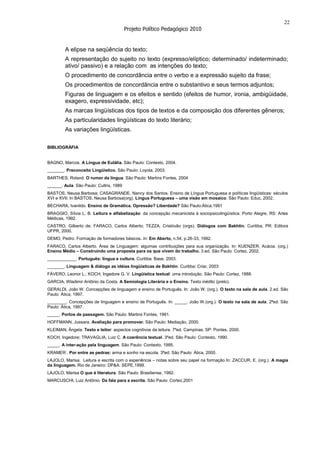 22
                                         Projeto Político Pedagógico 2010


         A elipse na seqüência do texto;
         A representação do sujeito no texto (expresso/elíptico; determinado/ indeterminado;
         ativo/ passivo) e a relação com as intenções do texto;
         O procedimento de concordância entre o verbo e a expressão sujeito da frase;
         Os procedimentos de concordância entre o substantivo e seus termos adjuntos;
         Figuras de linguagem e os efeitos e sentido (efeitos de humor, ironia, ambigüidade,
         exagero, expressividade, etc);
         As marcas lingüísticas dos tipos de textos e da composição dos diferentes gêneros;
         As particularidades lingüísticas do texto literário;
         As variações lingüísticas.

BIBLIOGRÁFIA


BAGNO, Marcos. A Língua de Eulália. São Paulo: Contexto, 2004.
_______. Preconceito Lingüístico. São Paulo: Loyola, 2003.
BARTHES, Roland. O rumor da língua. São Paulo: Martins Fontes, 2004
______. Aula. São Paulo: Cultrix, 1989
BASTOS, Neusa Barbosa; CASAGRANDE, Nancy dos Santos. Ensino de Língua Portuguesa e políticas lingüísticas: séculos
XVI e XVII. In BASTOS, Neusa Barbosa(org). Língua Portuguesa – uma visão em mosaico. São Paulo: Educ, 2002.
BECHARA, Ivanildo. Ensino de Gramática. Opressão? Liberdade? São Paulo:Ática,1991
BRAGGIO, Sílvia L. B. Leitura e alfabetização: da concepção mecanicista à sociopsicolingüística. Porto Alegre, RS: Artes
Médicas, 1992.
CASTRO, Gilberto de; FARACO, Carlos Alberto; TEZZA, Cristóvão (orgs). Diálogos com Bakhtin. Curitiba, PR: Editora
UFPR, 2000.
DEMO, Pedro. Formação de formadores básicos. In: Em Aberto, n.54, p.26-33, 1992.
FARACO, Carlos Alberto. Área de Linguagem: algumas contribuições para sua organização. In: KUENZER, Acácia. (org.)
Ensino Médio – Construindo uma proposta para os que vivem do trabalho. 3.ed. São Paulo: Cortez, 2002.
____________. Português: língua e cultura. Curitiba: Base, 2003.
_______. Linguagem & diálogo as idéias lingüísticas de Bakhtin. Curitiba: Criar, 2003
FÁVERO, Leonor L.; KOCH, Ingedore G. V. Língüística textual: uma introdução. São Paulo: Cortez, 1988.
GARCIA, Wladimir Antônio da Costa. A Semiologia Literária e o Ensino. Texto inédito (prelo).
GERALDI, João W. Concepções de linguagem e ensino de Português. In: João W. (org.). O texto na sala de aula. 2.ed. São
Paulo: Ática, 1997.
________. Concepções de linguagem e ensino de Português. In: _____, João W.(org.). O texto na sala de aula. 2ªed. São
Paulo: Ática, 1997.
_____. Portos de passagem. São Paulo: Martins Fontes, 1991.
HOFFMANN, Jussara. Avaliação para promover. São Paulo: Mediação, 2000.
KLEIMAN, Ângela. Texto e leitor: aspectos cognitivos da leitura. 7ªed. Campinas, SP: Pontes, 2000.
KOCH, Ingedore; TRAVAGLIA, Luiz C. A coerência textual. 3ªed. São Paulo: Contexto, 1990.
_____. A inter-ação pela linguagem. São Paulo: Contexto, 1995.
KRAMER . Por entre as pedras: arma e sonho na escola. 3ªed. São Paulo: Ática, 2000.
LAJOLO, Marisa. Leitura e escrita com o experiência – notas sobre seu papel na formação In: ZACCUR, E. (org.). A magia
da linguagem. Rio de Janeiro: DP&A: SEPE,1999.
LAJOLO, Marisa O que é literatura. São Paulo: Brasiliense, 1982.
MARCUSCHI, Luiz Antônio. Da fala para a escrita. São Paulo: Cortez,2001
 
