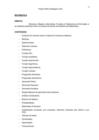 23
                              Projeto Político Pedagógico 2010


MATEMÁTICA


EMENTA:
                 Números e Álgebra, Geometrias, Funções e Tratamento de Informação, e
as relações existentes entre os campos de estudo da disciplina de Matemática.


CONTEÚDOS:
    -   Conjunto de números reais e noções de números complexos;
    -   Matrizes;
    -   Determinantes;
    -   Sistemas Lineares;
    -   Polinômios;
    -   Função afim;
    -   Função quadrática;
    -   Função exponencial;
    -   Função logarítmica;
    -   Função trigonométrica;
    -   Função modular;
    -   Progressão Aritmética;
    -   Progressão Geométrica;
    -   Geometria Plana;
    -   Geometria Espacial;
    -   Geometria Analítica;
    -   Noções Básicas de geometria não-euclidiana;
    -   Análise Combinatória;
    -   Binômio de Newton;
    -   Probabilidades;
    -   Matemática Financeira:
    -   Capitalização composta: juro composto, desconto composto (por dentro e por
        fora);
    -   Cálculos de taxas;
    -   Amortização;
    -   Depreciação;
    -   Financiamento.
 