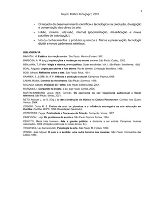 2
                                   Projeto Político Pedagógico 2010


         -    O impacto do desenvolvimento científico e tecnológico na produção, divulgação
              e conservação das obras de arte:
         -    Rádio, cinema, televisão, internet (popularização, massificação e novos
              padrões de valorização);
         -    Novos conhecimentos e produtos químicos e físicos e preservação; tecnologia
              digital e novos parâmetros estéticos.


BIBLIOGRAFIA
BAKHTIN, M. Estética da criação verbal. São Paulo: Martins Fontes,1992.
BARBOSA, A. M. (org.) Inquietações e mudanças no ensino da arte. São Paulo: Cortez, 2002.
BENJAMIN, T. Walter. Magia e técnica, arte e política. Obras escolhidas. Vol.1. São Paulo: Brasiliense, 1985.
BOAL, Augusto. Jogos para atores e não atores. Rio de Janeiro: Civilização Brasileira, 1998.
BOSI, Alfredo. Reflexões sobre a arte. São Paulo: Ática, 1991.
KRAMER, S.; LEITE, M.I.F.P. Infância e produção cultural. Campinas: Papirus,1998.
LABAN, Rudolf. Domínio do movimento. São Paulo: Summus, 1978.
MAGALDI, Sábato. Iniciação ao Teatro. São Paulo: Editora Ática, 2004.
MARQUES, I. Dançando na escola. 2.ed. São Paulo: Cortez, 2005.
MARTIN-BARBERO, Jesus; REY, Germán. Os exercícios do ver: hegemonia audiovisual e ficção
televisiva. São Paulo: Senac, 2001.
NETO, Manoel J. de S. (Org.). A (des)construção da Música na Cultura Paranaense. Curitiba: Aos Quatro
Ventos, 2004.
OSINSKI, Dulce R. B. Ensino da arte: os pioneiros e a influência estrangeira na arte educação em
Curitiba. Curitiba: UFPR, 1998. Dissertação (Mestrado).
OSTROWER, Fayga. Criatividade e Processos de Criação. Petrópolis: Vozes, 1987.
PAREYSON, Luigi. Os problemas da estética. São Paulo: Martins Fontes, 1984.
PEIXOTO, Maria Inês Hamann. Arte e grande público: a distância a ser extinta. Campinas: Autores
Associados, 2003. (Coleção polêmicas do nosso tempo, 84).
VYGOTSKY, Lev Semenovitch. Psicologia da arte. São Paulo: M. Fontes, 1999.
WISNIK, José Miguel. O som e o sentido: uma outra história das músicas. São Paulo: Companhia das
Letras, 1989.
 
