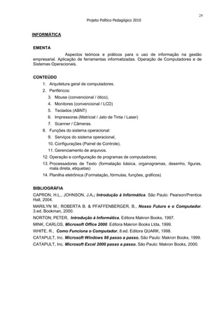 29
                            Projeto Político Pedagógico 2010


INFORMÁTICA


EMENTA
                 Aspectos teóricos e práticos para o uso de informação na gestão
empresarial. Aplicação de ferramentas informatizadas. Operação de Computadores e de
Sistemas Operacionais.


CONTEÚDO
    1. Arquitetura geral de computadores.
    2. Periféricos:
       3. Mouse (convencional / ótico),
       4. Monitores (convencional / LCD)
       5. Teclados (ABNT)
       6. Impressoras (Matricial / Jato de Tinta / Laser)
       7. Scanner / Câmeras.
    8. Funções do sistema operacional:
       9. Serviços do sistema operacional,
       10. Configurações (Painel de Controle),
       11. Gerenciamento de arquivos.
    12. Operação e configuração de programas de computadores;
    13. Processadores de Texto (formatação básica, organogramas, desenho, figuras,
        mala direta, etiquetas)
    14. Planilha eletrônica (Formatação, fórmulas, funções, gráficos)


BIBLIOGRÁFIA
CAPRON, H.L., JOHNSON, J.A.; Introdução à Informática. São Paulo: Pearson/Prentice
Hall, 2004.
MARILYN M.; ROBERTA B. & PFAFFENBERGER, B., Nosso Futuro e o Computador.
3.ed. Bookman, 2000.
NORTON, PETER, Introdução à Informática, Editora Makron Books, 1997.
MINK, CARLOS, Microsoft Office 2000. Editora Makron Books Ltda, 1999.
WHITE, R., Como Funciona o Computador, 8.ed. Editora QUARK, 1998.
CATAPULT, Inc. Microsoft Windows 98 passo a passo. São Paulo: Makron Books, 1999.
CATAPULT, Inc. Microsoft Excel 2000 passo a passo. São Paulo: Makron Books, 2000.
 