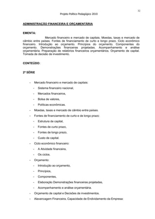 32
                                  Projeto Político Pedagógico 2010


ADMINISTRAÇÃO FINANCEIRA E ORÇAMENTÁRIA


EMENTA:
                 Mercado financeiro e mercado de capitais. Moedas, taxas e mercado de
câmbio entre países. Fontes de financiamento de curto e longo prazo. Ciclo econômico
financeiro. Introdução ao orçamento. Princípios do orçamento. Componentes do
orçamento. Demonstrações financeiras projetadas. Acompanhamento e análise
orçamentária. Preparação de relatórios financeiros orçamentários. Orçamento de capital.
Tomada de decisão de investimento.


CONTEÚDO:


2ª SÉRIE


    -       Mercado financeiro e mercado de capitais:
        -     Sistema financeiro nacional,
        -     Mercados financeiros,
        -     Bolsa de valores,
        -     Políticas econômicas.
    -       Moedas, taxas e mercado de câmbio entre países.
    -       Fontes de financiamento de curto e de longo prazo:
        -     Estrutura de capital,
        -     Fontes de curto prazo,
        -     Fontes de longo prazo,
        -     Custo de capital.
    -       Ciclo econômico financeiro:
        -     A Atividade financeira,
        -     Os ciclos.
    -       Orçamento:
        -     Introdução ao orçamento,
        -     Princípios,
        -     Componentes,
        -     Elaboração Demonstrações financeiras projetadas,
        -     Acompanhamento e análise orçamentária.
    -       Orçamento de capital e Decisões de investimentos.
    -       Alavancagem Financeira, Capacidade de Endividamento da Empresa:
 