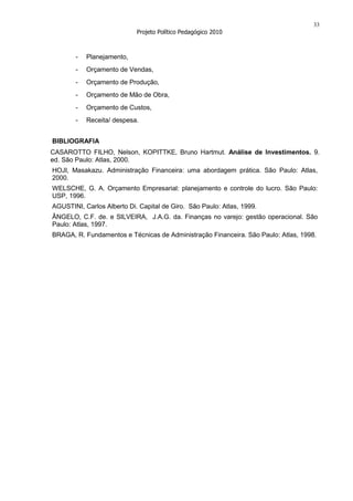 33
                            Projeto Político Pedagógico 2010



       -   Planejamento,
       -   Orçamento de Vendas,
       -   Orçamento de Produção,
       -   Orçamento de Mão de Obra,
       -   Orçamento de Custos,
       -   Receita/ despesa.


BIBLIOGRAFIA
CASAROTTO FILHO, Nelson, KOPITTKE, Bruno Hartmut. Análise de Investimentos. 9.
ed. São Paulo: Atlas, 2000.
HOJI, Masakazu. Administração Financeira: uma abordagem prática. São Paulo: Atlas,
2000.
WELSCHE, G. A. Orçamento Empresarial: planejamento e controle do lucro. São Paulo:
USP, 1996.
AGUSTINI, Carlos Alberto Di. Capital de Giro. São Paulo: Atlas, 1999.
ÂNGELO, C.F. de. e SILVEIRA, J.A.G. da. Finanças no varejo: gestão operacional. São
Paulo: Atlas, 1997.
BRAGA, R. Fundamentos e Técnicas de Administração Financeira. São Paulo: Atlas, 1998.
 