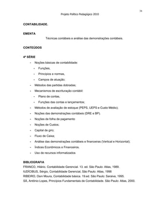 38
                                   Projeto Político Pedagógico 2010


CONTABILIDADE.


EMENTA
                     Técnicas contábeis e análise das demonstrações contábeis.


CONTEÚDOS


4ª SÉRIE
     -       Noções básicas de contabilidade:
         -      Funções,
         -      Princípios e normas,
         -      Campos de atuação;
     -       Métodos das partidas dobradas;
     -       Mecanismos de escrituração contábil:
         -      Plano de contas,
         -      Funções das contas e lançamentos;
     -       Métodos de avaliação de estoque (PEPS, UEPS e Custo Médio);
     -       Noções das demonstrações contábeis (DRE e BP).
     -       Noções de folha de pagamento
     -       Noções de Custos;
     -       Capital de giro;
     -       Fluxo de Caixa;
     -       Análise das demonstrações contábeis e financeiras (Vertical e Horizontal);
     -       Índices Econômicos e Financeiros.
     -       Uso de recursos informatizados


BIBLIOGRAFIA
FRANCO, Hilário. Contabilidade Gerencial. 13. ed. São Paulo: Atlas, 1989.
IUDÍCIBUS, Sérgio, Contabilidade Gerencial, São Paulo: Atlas, 1998
RIBEIRO, Osni Moura, Contabilidade básica. 19.ed. São Paulo: Saraiva, 1995.
SÁ, Antônio Lopes, Princípios Fundamentais de Contabilidade. São Paulo: Atlas, 2000.
 