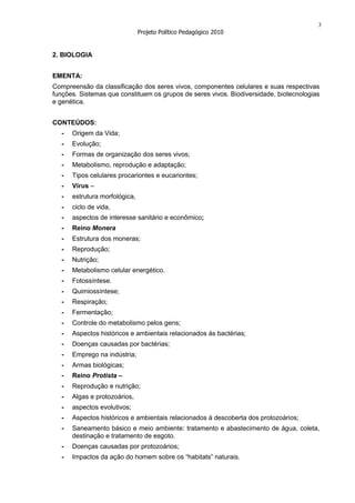 3
                                Projeto Político Pedagógico 2010


2. BIOLOGIA


EMENTA:
Compreensão da classificação dos seres vivos, componentes celulares e suas respectivas
funções. Sistemas que constituem os grupos de seres vivos. Biodiversidade, biotecnologias
e genética.


CONTEÚDOS:
   -   Origem da Vida;
   -   Evolução;
   -   Formas de organização dos seres vivos;
   -   Metabolismo, reprodução e adaptação;
   -   Tipos celulares procariontes e eucariontes;
   -   Vírus –
   -   estrutura morfológica,
   -   ciclo de vida,
   -   aspectos de interesse sanitário e econômico;
   -   Reino Monera
   -   Estrutura dos moneras;
   -   Reprodução;
   -   Nutrição;
   -   Metabolismo celular energético.
   -   Fotossíntese.
   -   Quimiossíntese;
   -   Respiração;
   -   Fermentação;
   -   Controle do metabolismo pelos gens;
   -   Aspectos históricos e ambientais relacionados às bactérias;
   -   Doenças causadas por bactérias;
   -   Emprego na indústria;
   -   Armas biológicas;
   -   Reino Protista –
   -   Reprodução e nutrição;
   -   Algas e protozoários,
   -   aspectos evolutivos;
   -   Aspectos históricos e ambientais relacionados à descoberta dos protozoários;
   -   Saneamento básico e meio ambiente: tratamento e abastecimento de água, coleta,
       destinação e tratamento de esgoto.
   -   Doenças causadas por protozoários;
   -   Impactos da ação do homem sobre os “habitats” naturais.
 