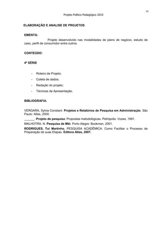 39
                              Projeto Político Pedagógico 2010


ELABORAÇÃO E ANALISE DE PROJETOS


EMENTA:
                  Projeto desenvolvido nas modalidades de plano de negócio, estudo de
caso, perfil de consumidor entre outros.


CONTEÚDO:


4ª SÉRIE


    -   Roteiro de Projeto;
    -   Coleta de dados;
    -   Redação do projeto;
    -   Técnicas de Apresentação.


BIBLIOGRAFIA.


VERGARA, Sylvia Constant. Projetos e Relatórios de Pesquisa em Administração. São
Paulo: Atlas, 2000.
______. Projeto de pesquisa: Propostas metodológicas. Petrópolis: Vozes, 1991.
MALHOTRA. N. Pesquisa de Mkt. Porto Alegre: Bookman, 2001.
RODRIGUES, Tui Martinho. PESQUISA ACADÊMICA: Como Facilitar o Processo de
Preparação de suas Etapas. Editora Atlas, 2007.
 